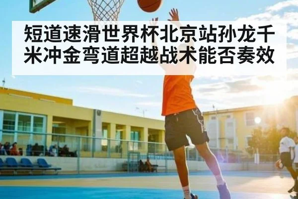 短道速滑世界杯北京站孙龙千米冲金弯道超越战术能否奏效